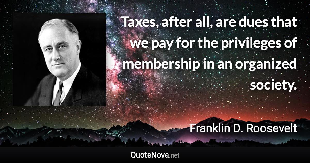 Taxes, after all, are dues that we pay for the privileges of membership in an organized society. - Franklin D. Roosevelt quote