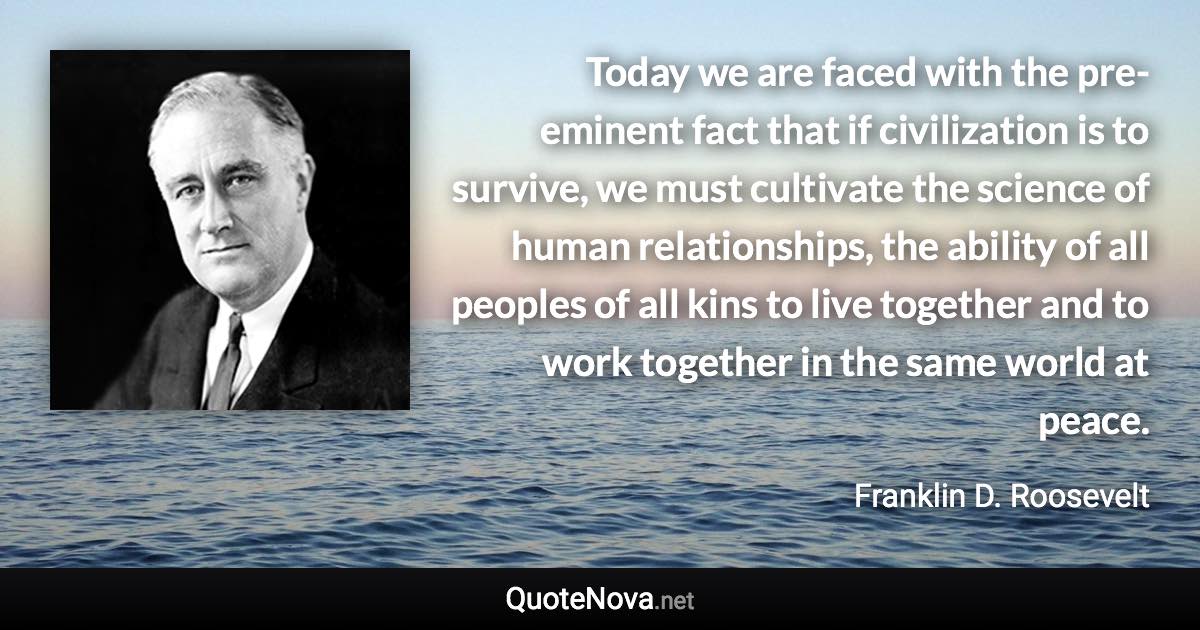 Today we are faced with the pre-eminent fact that if civilization is to survive, we must cultivate the science of human relationships, the ability of all peoples of all kins to live together and to work together in the same world at peace. - Franklin D. Roosevelt quote