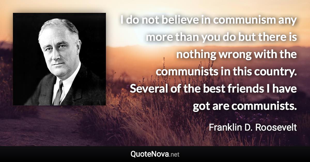 I do not believe in communism any more than you do but there is nothing wrong with the communists in this country. Several of the best friends I have got are communists. - Franklin D. Roosevelt quote