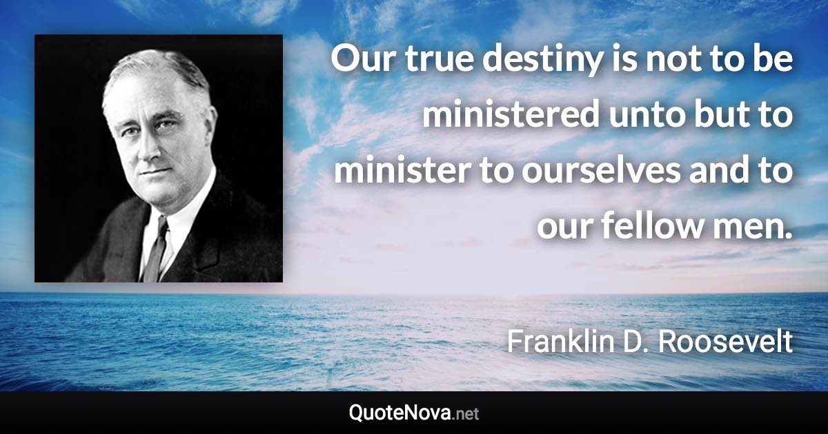 Our true destiny is not to be ministered unto but to minister to ourselves and to our fellow men. - Franklin D. Roosevelt quote