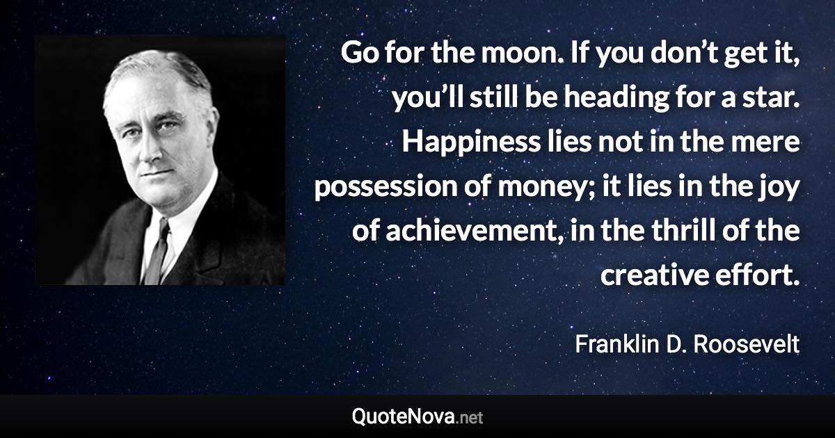 Go for the moon. If you don’t get it, you’ll still be heading for a star. Happiness lies not in the mere possession of money; it lies in the joy of achievement, in the thrill of the creative effort. - Franklin D. Roosevelt quote