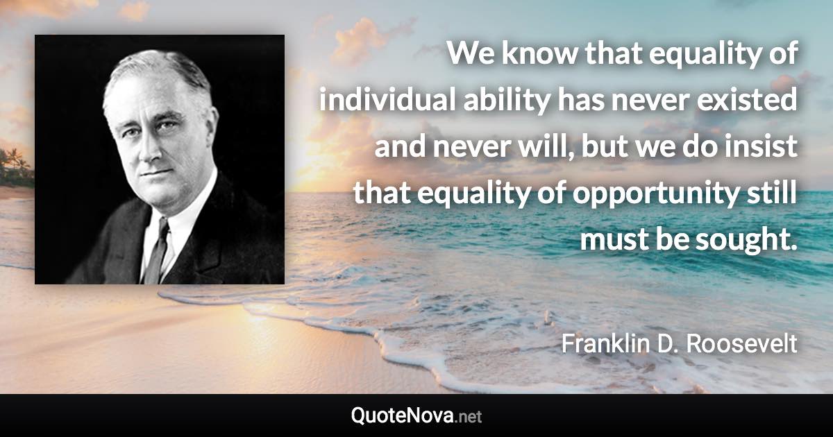 We know that equality of individual ability has never existed and never will, but we do insist that equality of opportunity still must be sought. - Franklin D. Roosevelt quote