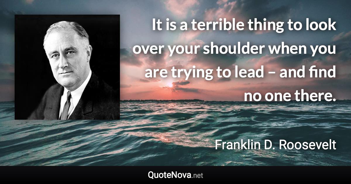 It is a terrible thing to look over your shoulder when you are trying to lead – and find no one there. - Franklin D. Roosevelt quote