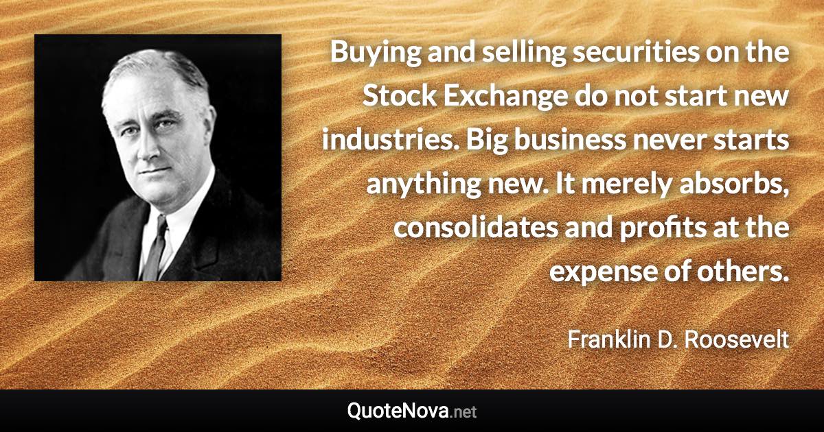 Buying and selling securities on the Stock Exchange do not start new industries. Big business never starts anything new. It merely absorbs, consolidates and profits at the expense of others. - Franklin D. Roosevelt quote