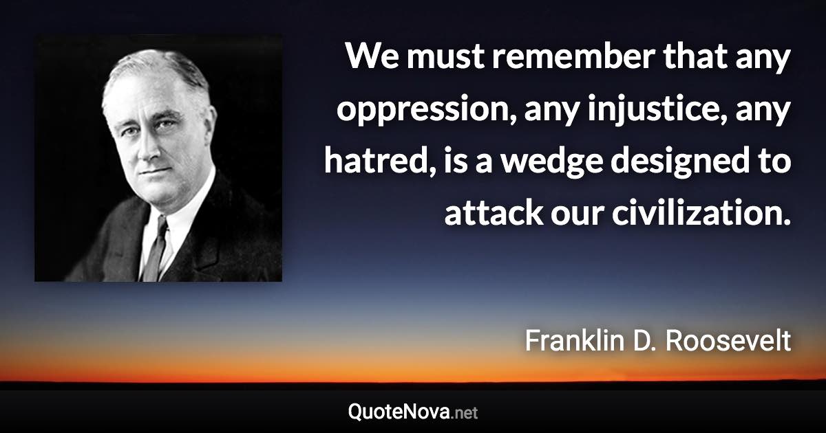 We must remember that any oppression, any injustice, any hatred, is a wedge designed to attack our civilization. - Franklin D. Roosevelt quote