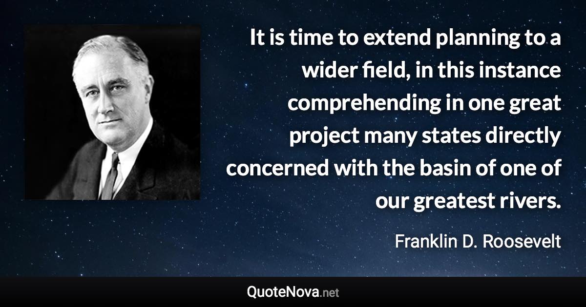 It is time to extend planning to a wider field, in this instance comprehending in one great project many states directly concerned with the basin of one of our greatest rivers. - Franklin D. Roosevelt quote