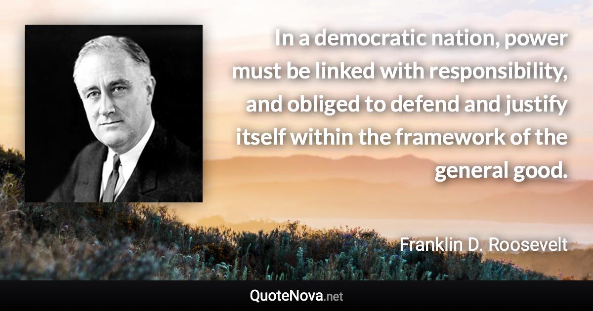 In a democratic nation, power must be linked with responsibility, and obliged to defend and justify itself within the framework of the general good. - Franklin D. Roosevelt quote