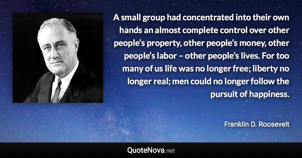 A small group had concentrated into their own hands an almost complete control over other people’s property, other people’s money, other people’s labor – other people’s lives. For too many of us life was no longer free; liberty no longer real; men could no longer follow the pursuit of happiness. - Franklin D. Roosevelt quote