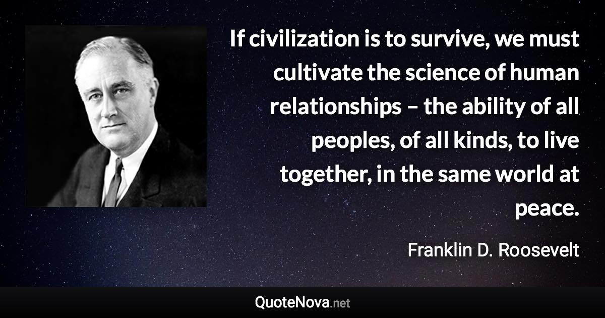 If civilization is to survive, we must cultivate the science of human relationships – the ability of all peoples, of all kinds, to live together, in the same world at peace. - Franklin D. Roosevelt quote