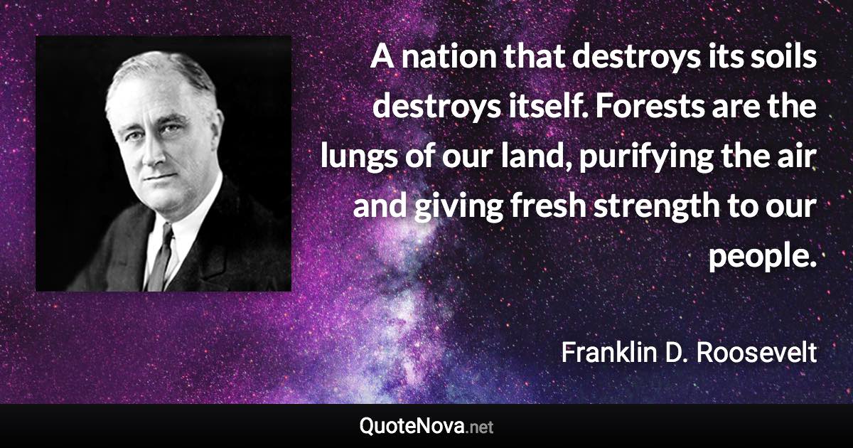 A nation that destroys its soils destroys itself. Forests are the lungs of our land, purifying the air and giving fresh strength to our people. - Franklin D. Roosevelt quote