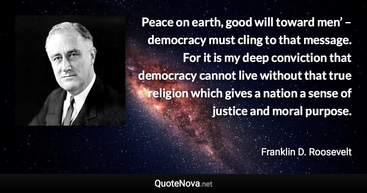 Peace on earth, good will toward men’ – democracy must cling to that message. For it is my deep conviction that democracy cannot live without that true religion which gives a nation a sense of justice and moral purpose. - Franklin D. Roosevelt quote