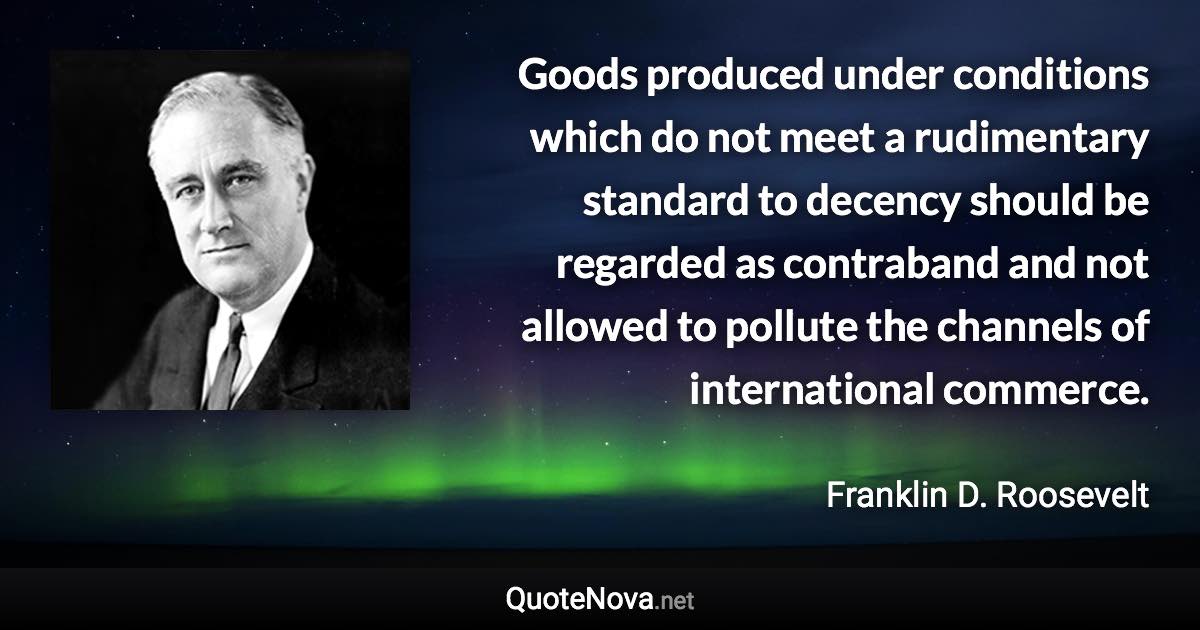 Goods produced under conditions which do not meet a rudimentary standard to decency should be regarded as contraband and not allowed to pollute the channels of international commerce. - Franklin D. Roosevelt quote