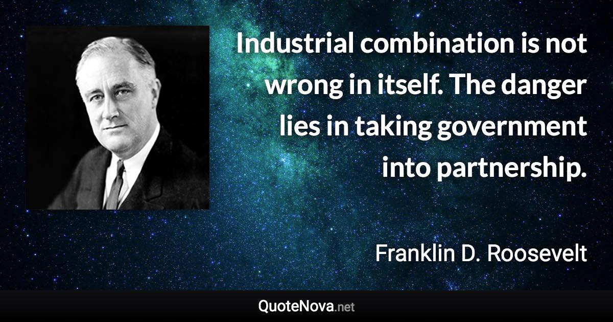 Industrial combination is not wrong in itself. The danger lies in taking government into partnership. - Franklin D. Roosevelt quote