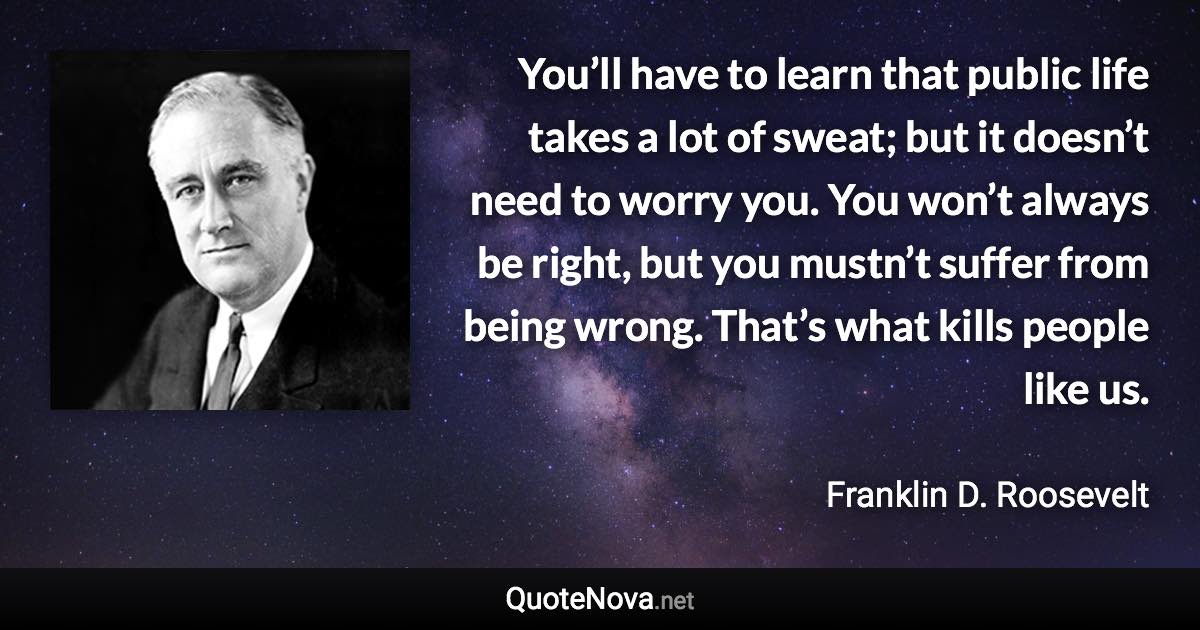 You’ll have to learn that public life takes a lot of sweat; but it doesn’t need to worry you. You won’t always be right, but you mustn’t suffer from being wrong. That’s what kills people like us. - Franklin D. Roosevelt quote