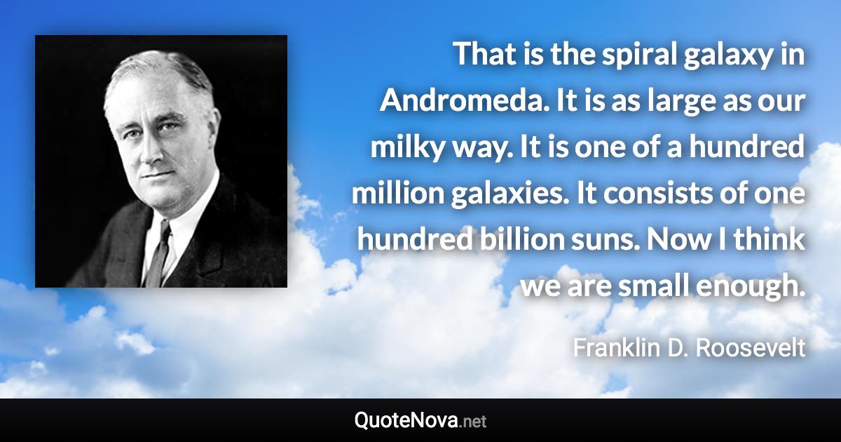 That is the spiral galaxy in Andromeda. It is as large as our milky way. It is one of a hundred million galaxies. It consists of one hundred billion suns. Now I think we are small enough. - Franklin D. Roosevelt quote