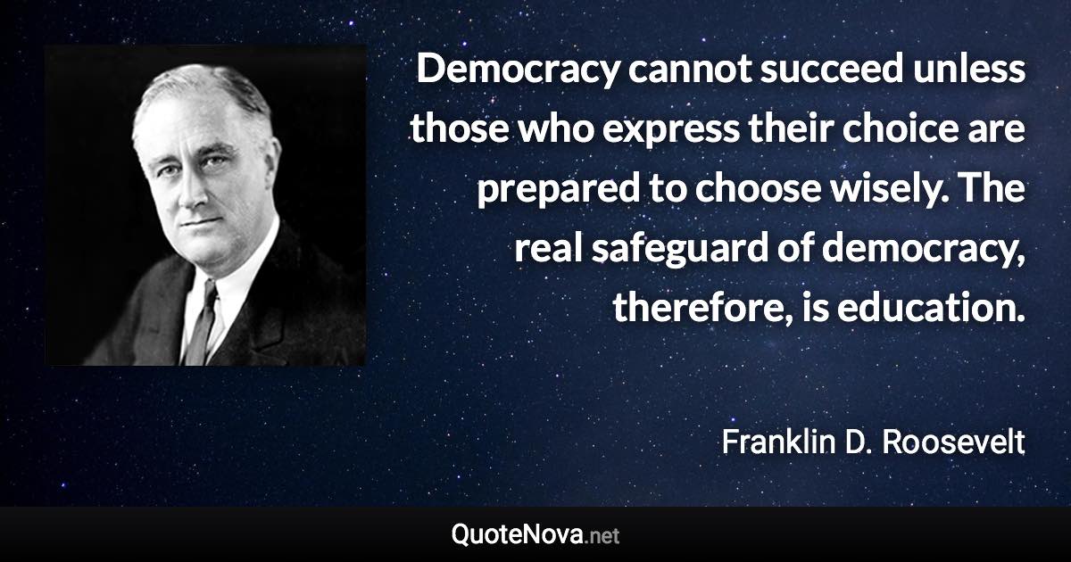 Democracy cannot succeed unless those who express their choice are prepared to choose wisely. The real safeguard of democracy, therefore, is education. - Franklin D. Roosevelt quote