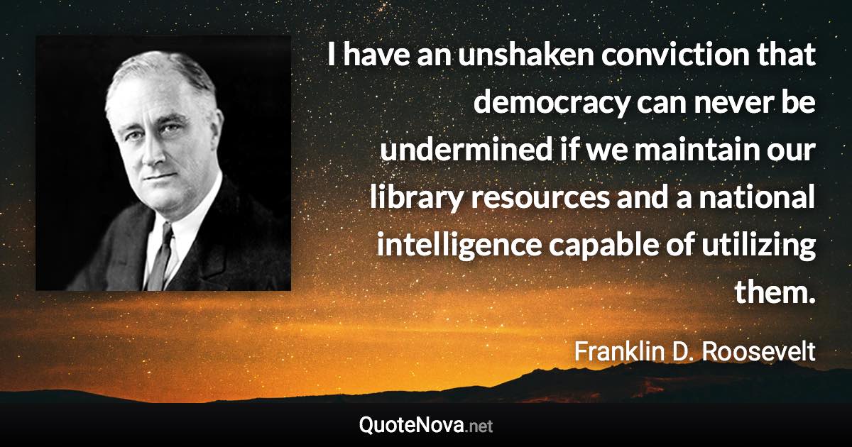 I have an unshaken conviction that democracy can never be undermined if we maintain our library resources and a national intelligence capable of utilizing them. - Franklin D. Roosevelt quote