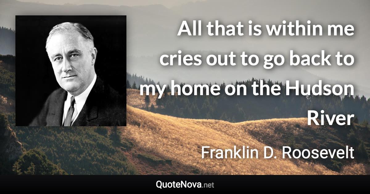 All that is within me cries out to go back to my home on the Hudson River - Franklin D. Roosevelt quote