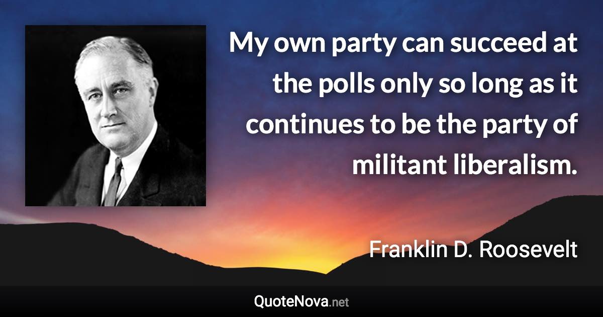 My own party can succeed at the polls only so long as it continues to be the party of militant liberalism. - Franklin D. Roosevelt quote