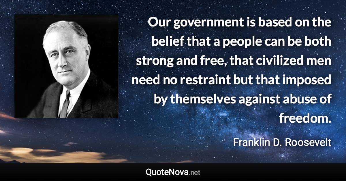 Our government is based on the belief that a people can be both strong and free, that civilized men need no restraint but that imposed by themselves against abuse of freedom. - Franklin D. Roosevelt quote