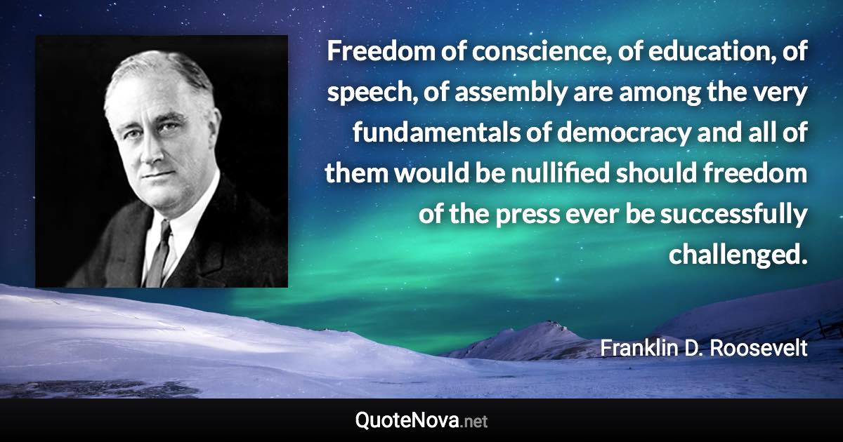 Freedom of conscience, of education, of speech, of assembly are among the very fundamentals of democracy and all of them would be nullified should freedom of the press ever be successfully challenged. - Franklin D. Roosevelt quote