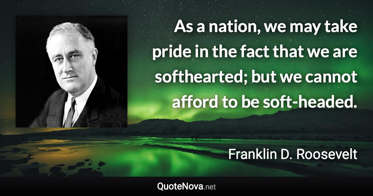 As a nation, we may take pride in the fact that we are softhearted; but we cannot afford to be soft-headed. - Franklin D. Roosevelt quote