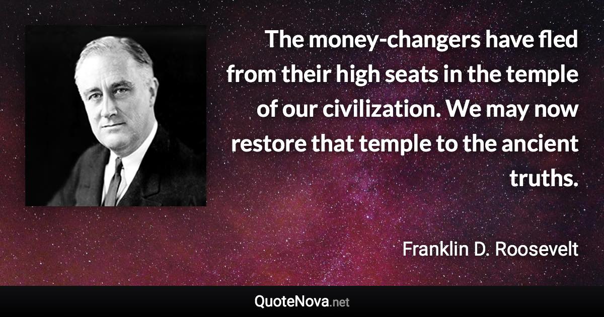 The money-changers have fled from their high seats in the temple of our civilization. We may now restore that temple to the ancient truths. - Franklin D. Roosevelt quote