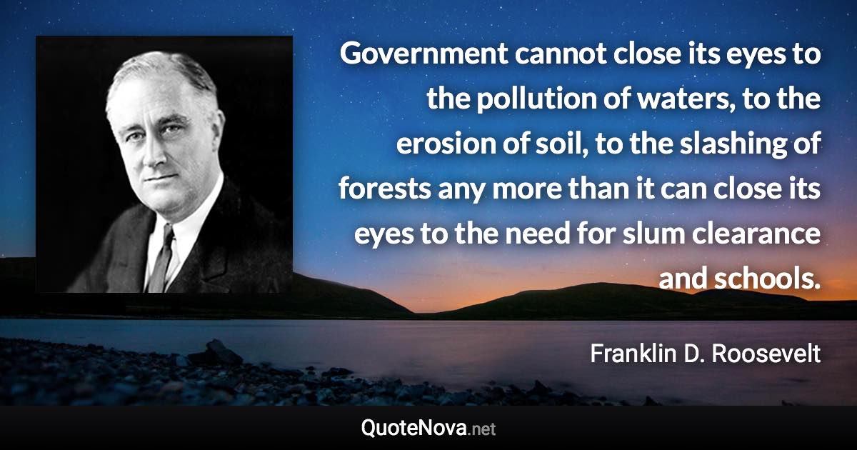 Government cannot close its eyes to the pollution of waters, to the erosion of soil, to the slashing of forests any more than it can close its eyes to the need for slum clearance and schools. - Franklin D. Roosevelt quote