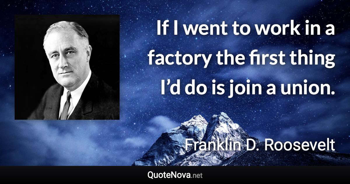 If I went to work in a factory the first thing I’d do is join a union. - Franklin D. Roosevelt quote