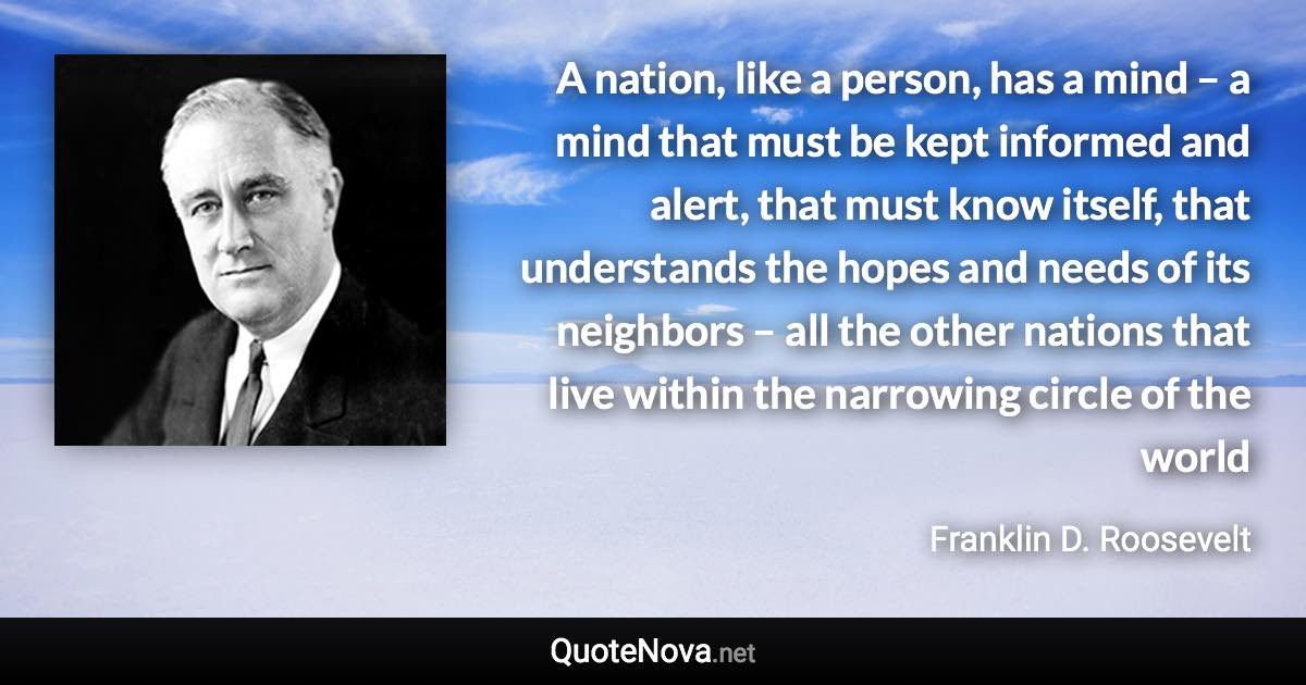 A nation, like a person, has a mind – a mind that must be kept informed and alert, that must know itself, that understands the hopes and needs of its neighbors – all the other nations that live within the narrowing circle of the world - Franklin D. Roosevelt quote