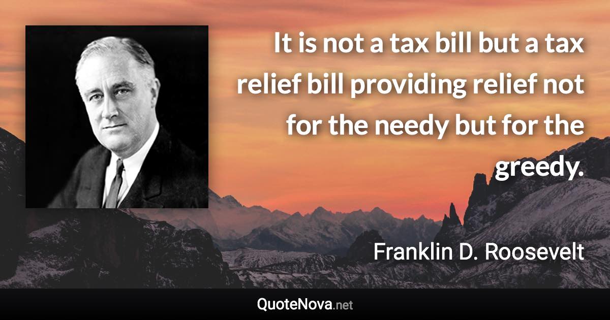 It is not a tax bill but a tax relief bill providing relief not for the needy but for the greedy. - Franklin D. Roosevelt quote