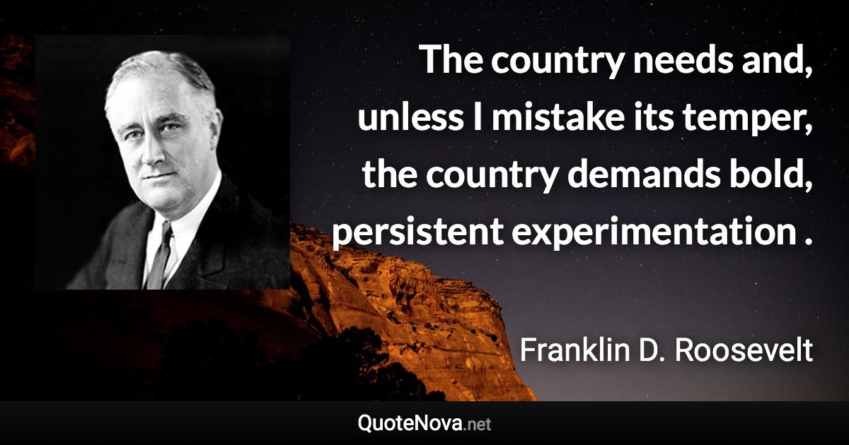 The country needs and, unless I mistake its temper, the country demands bold, persistent experimentation . - Franklin D. Roosevelt quote