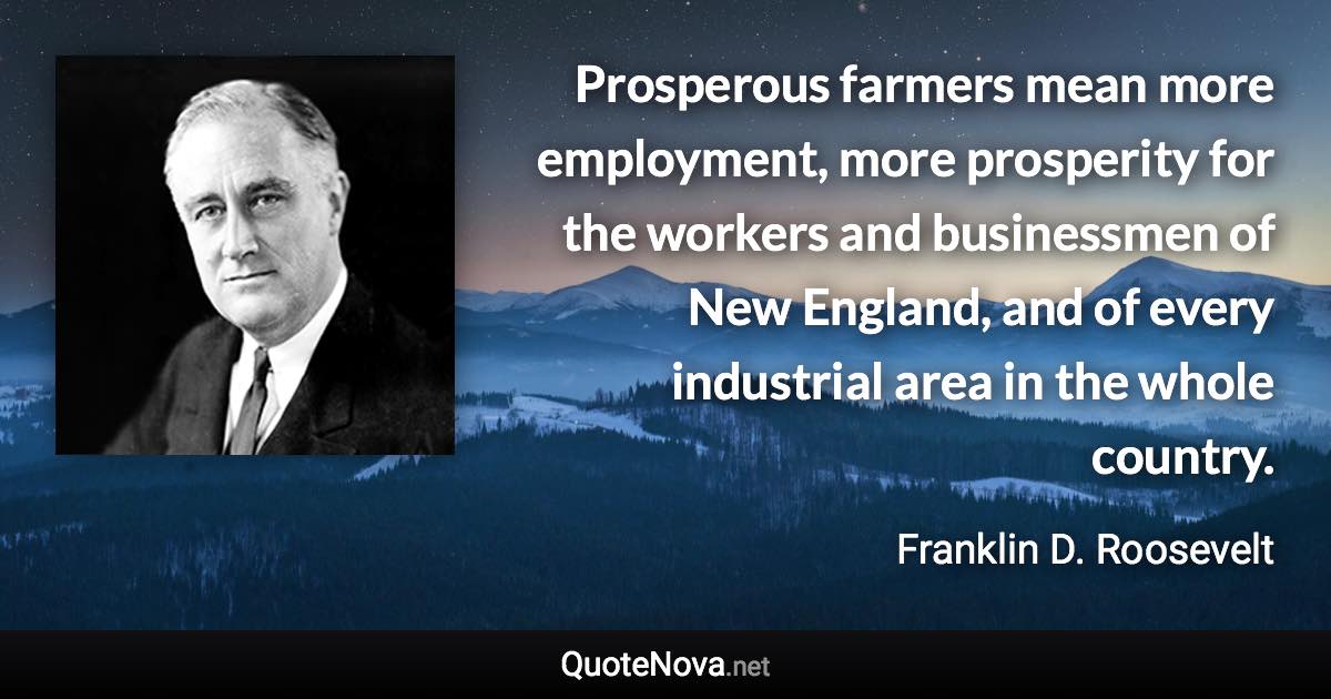 Prosperous farmers mean more employment, more prosperity for the workers and businessmen of New England, and of every industrial area in the whole country. - Franklin D. Roosevelt quote