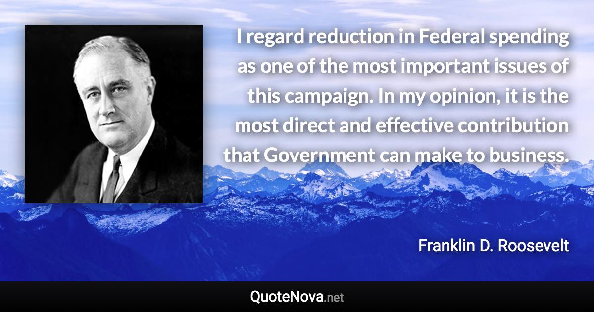 I regard reduction in Federal spending as one of the most important issues of this campaign. In my opinion, it is the most direct and effective contribution that Government can make to business. - Franklin D. Roosevelt quote