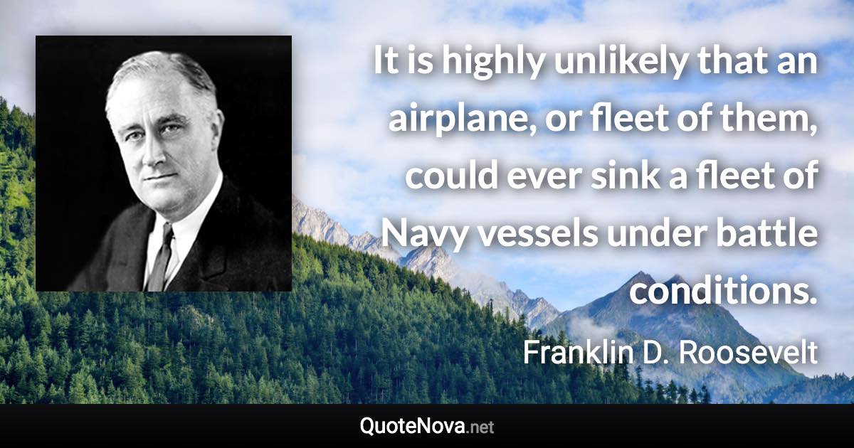 It is highly unlikely that an airplane, or fleet of them, could ever sink a fleet of Navy vessels under battle conditions. - Franklin D. Roosevelt quote