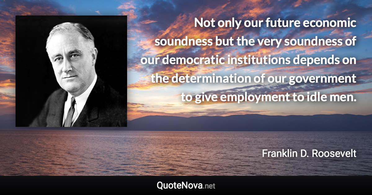 Not only our future economic soundness but the very soundness of our democratic institutions depends on the determination of our government to give employment to idle men. - Franklin D. Roosevelt quote