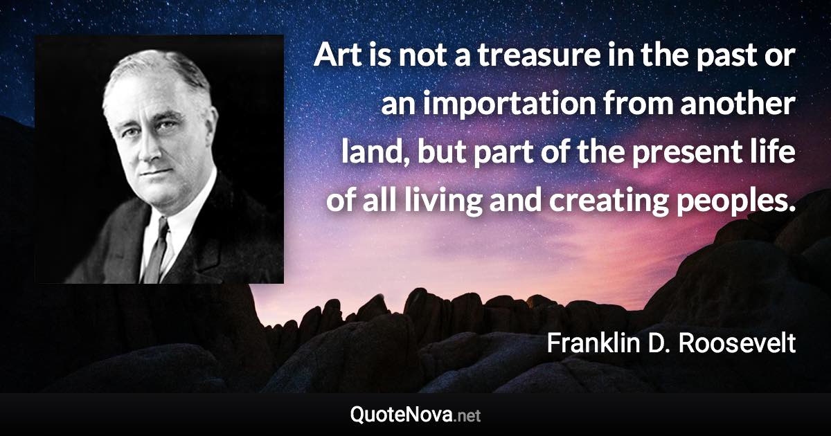 Art is not a treasure in the past or an importation from another land, but part of the present life of all living and creating peoples. - Franklin D. Roosevelt quote