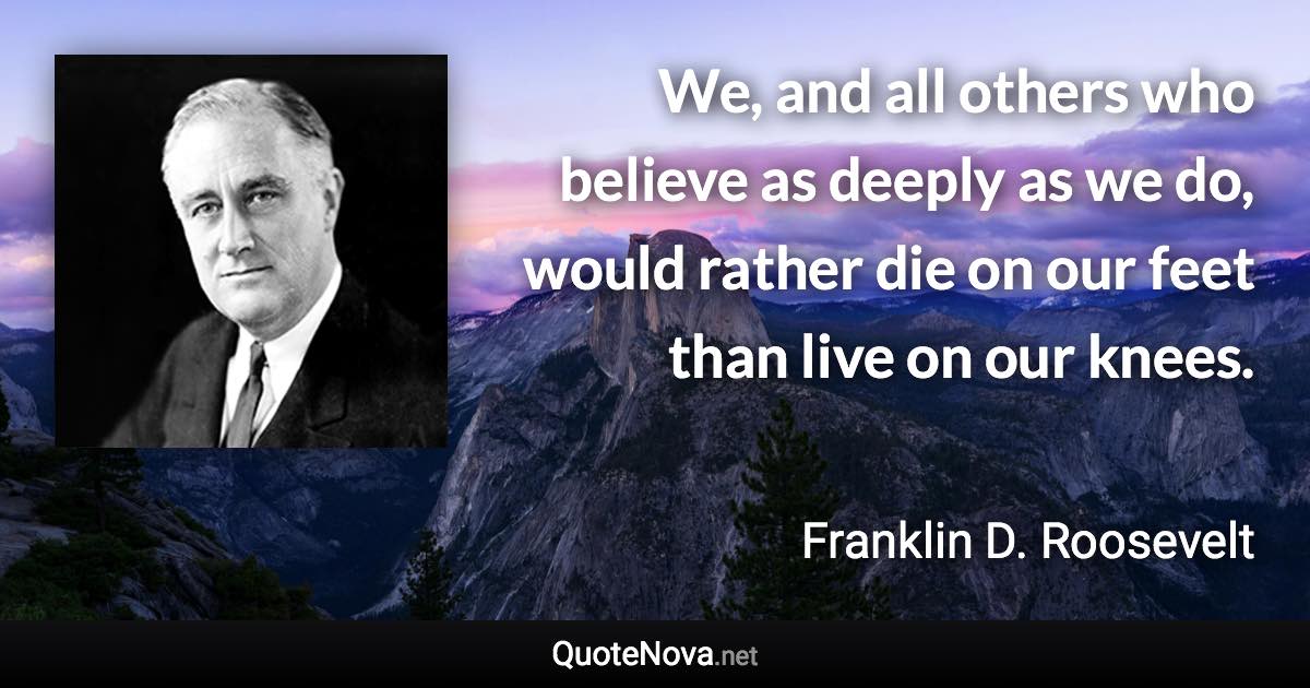 We, and all others who believe as deeply as we do, would rather die on our feet than live on our knees. - Franklin D. Roosevelt quote