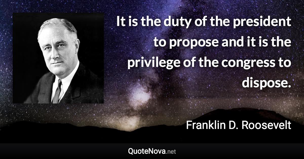 It is the duty of the president to propose and it is the privilege of the congress to dispose. - Franklin D. Roosevelt quote