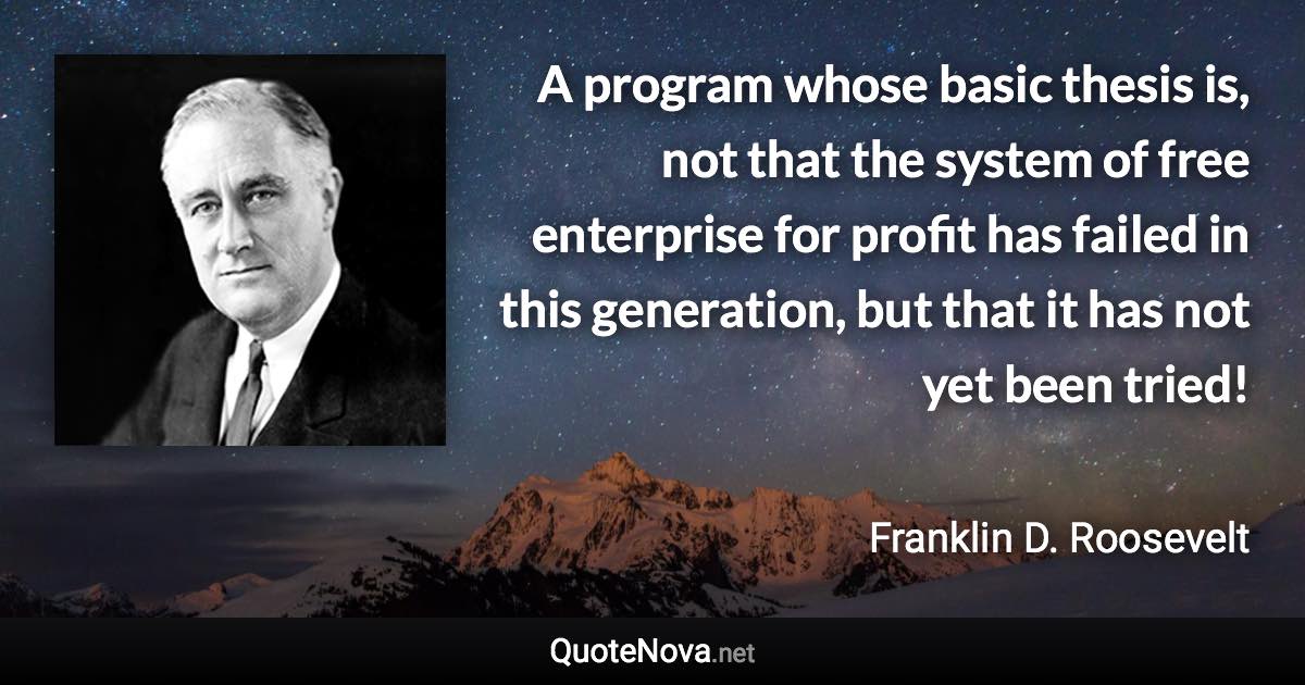 A program whose basic thesis is, not that the system of free enterprise for profit has failed in this generation, but that it has not yet been tried! - Franklin D. Roosevelt quote