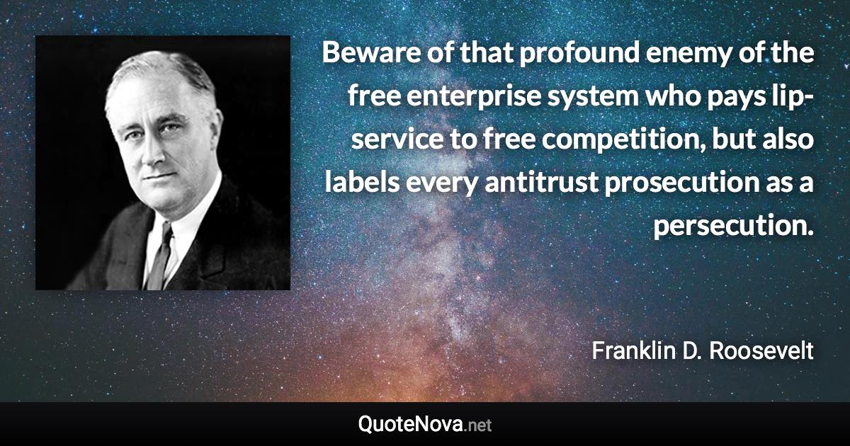 Beware of that profound enemy of the free enterprise system who pays lip-service to free competition, but also labels every antitrust prosecution as a persecution. - Franklin D. Roosevelt quote