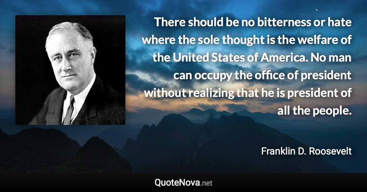 There should be no bitterness or hate where the sole thought is the welfare of the United States of America. No man can occupy the office of president without realizing that he is president of all the people. - Franklin D. Roosevelt quote