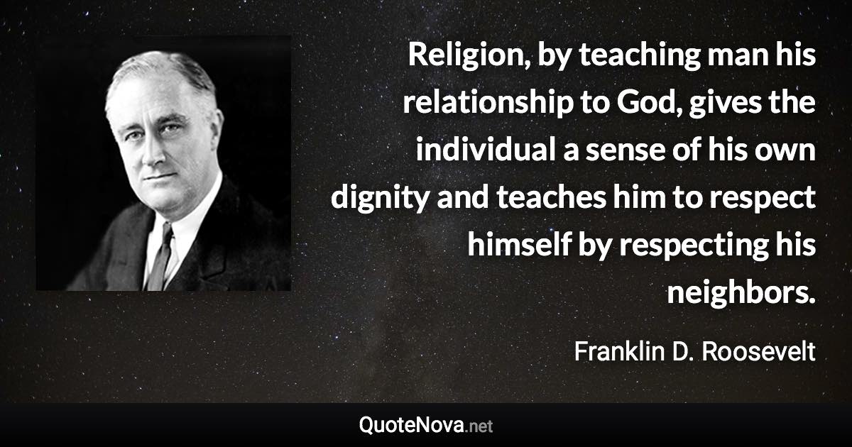 Religion, by teaching man his relationship to God, gives the individual a sense of his own dignity and teaches him to respect himself by respecting his neighbors. - Franklin D. Roosevelt quote