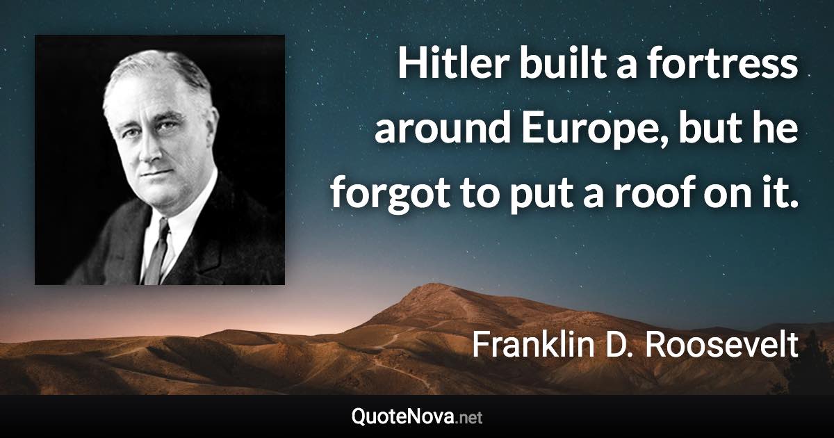 Hitler built a fortress around Europe, but he forgot to put a roof on it. - Franklin D. Roosevelt quote