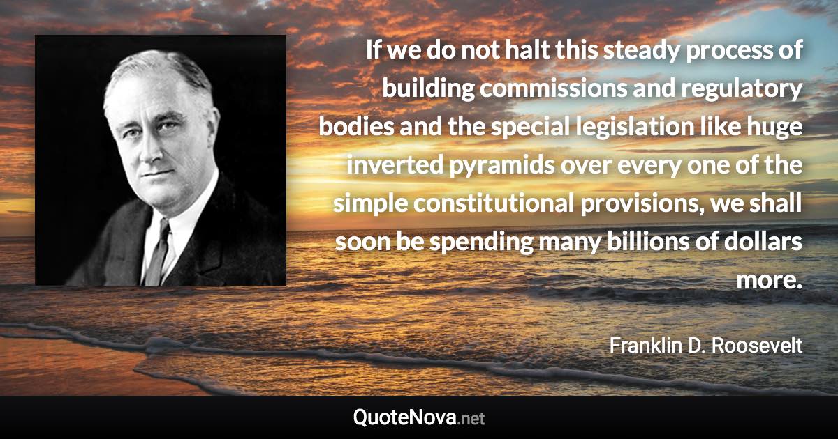 If we do not halt this steady process of building commissions and regulatory bodies and the special legislation like huge inverted pyramids over every one of the simple constitutional provisions, we shall soon be spending many billions of dollars more. - Franklin D. Roosevelt quote