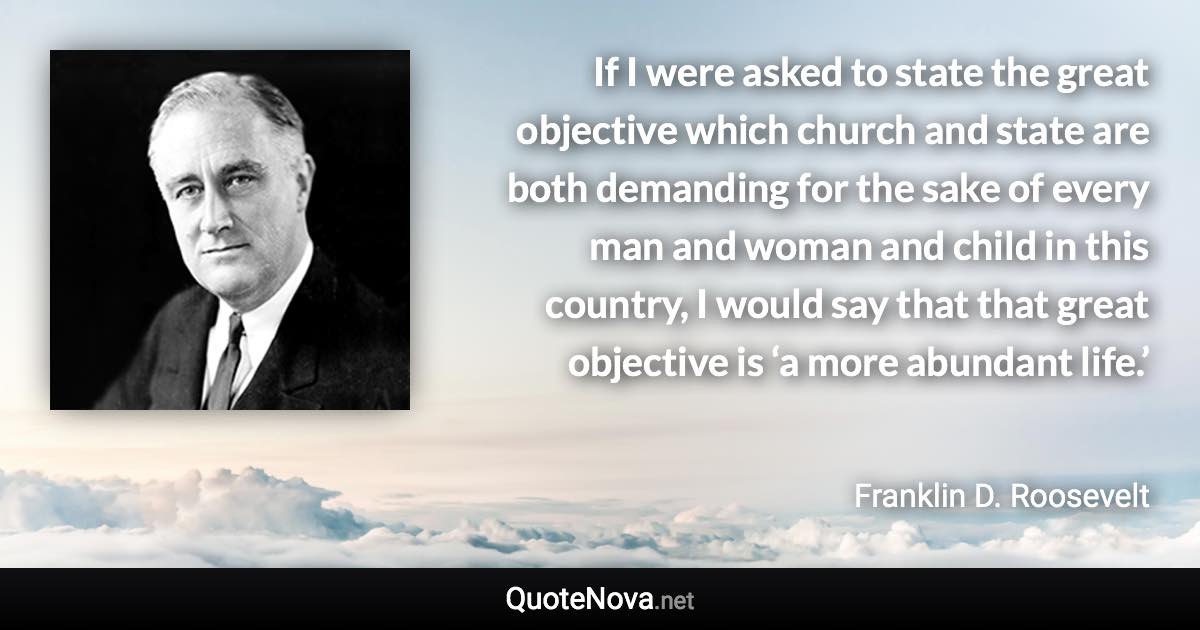 If I were asked to state the great objective which church and state are both demanding for the sake of every man and woman and child in this country, I would say that that great objective is ‘a more abundant life.’ - Franklin D. Roosevelt quote