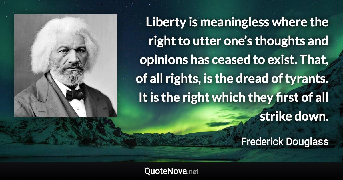 Liberty is meaningless where the right to utter one’s thoughts and opinions has ceased to exist. That, of all rights, is the dread of tyrants. It is the right which they first of all strike down. - Frederick Douglass quote