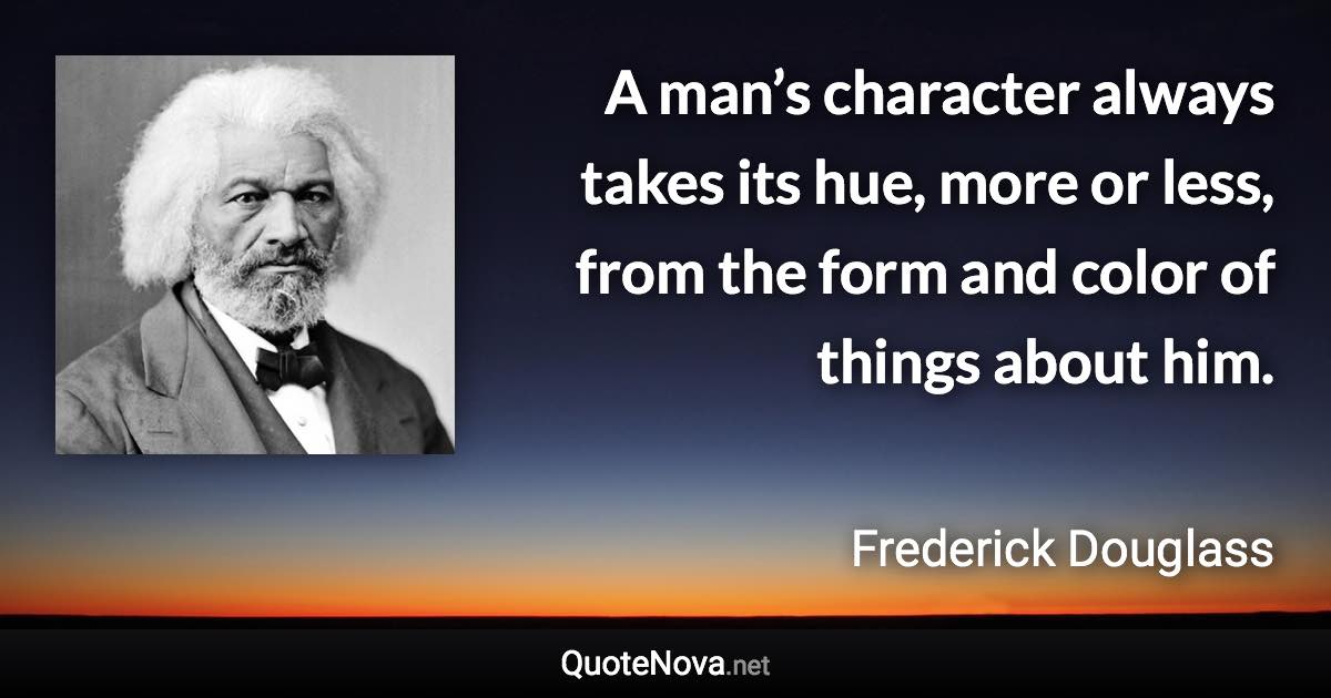 A man’s character always takes its hue, more or less, from the form and color of things about him. - Frederick Douglass quote