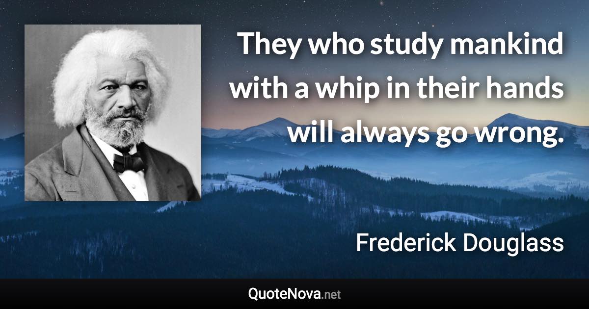 They who study mankind with a whip in their hands will always go wrong. - Frederick Douglass quote