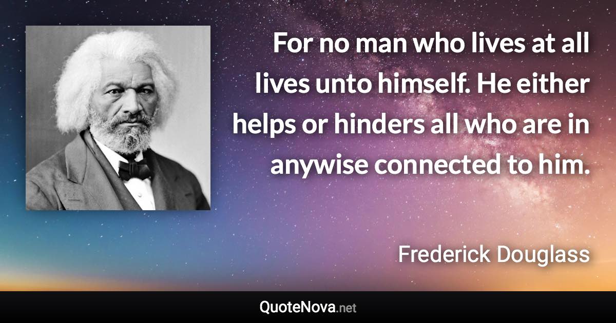 For no man who lives at all lives unto himself. He either helps or hinders all who are in anywise connected to him. - Frederick Douglass quote